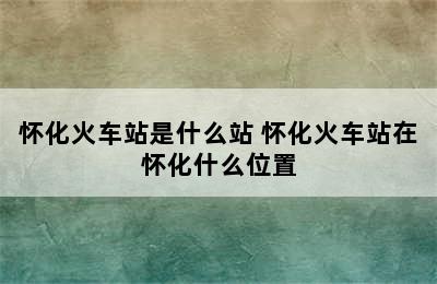 怀化火车站是什么站 怀化火车站在怀化什么位置